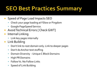  Speed of Page Load Impacts SEO
 Check your page loading atYSlow or Pingdom
 Google PageSpeed Service.
 AvoidTechnical Errors [ Check GWT]
 Internal Linking
 Link key pages internally
 Link Building
 Don’t link to root domain only. Link to deeper pages
 Don’t do Anchor text stuffing
 Domain Diversity - Unique C Block Domains
 High PR Domains
 FollowVs. No Follow Links
 Speed of Link Building
 