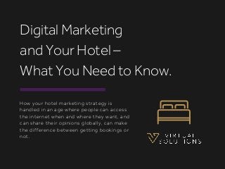 How your hotel marketing strategy is
handled in an age where people can access
the internet when and where they want, and
can share their opinions globally, can make
the difference between getting bookings or
not.
Digital Marketing
and Your Hotel –
What You Need to Know.
 