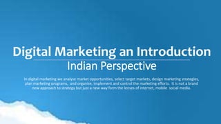Digital Marketing an Introduction
Indian Perspective
In digital marketing we analyse market opportunities, select target markets, design marketing strategies,
plan marketing programs, and organise, implement and control the marketing efforts. It is not a brand
new approach to strategy but just a new way form the lenses of internet, mobile social media.
 