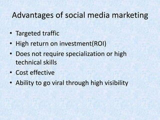 Advantages of social media marketing
• Targeted traffic
• High return on investment(ROI)
• Does not require specialization or high
technical skills
• Cost effective
• Ability to go viral through high visibility
 