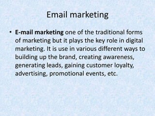 Email marketing
• E-mail marketing one of the traditional forms
of marketing but it plays the key role in digital
marketing. It is use in various different ways to
building up the brand, creating awareness,
generating leads, gaining customer loyalty,
advertising, promotional events, etc.
 