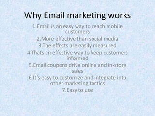 Why Email marketing works
1.Email is an easy way to reach mobile
customers
2.More effective than social media
3.The effects are easily measured
4.Thats an effective way to keep customers
informed
5.Email coupons drive online and in-store
sales
6.It’s easy to customize and integrate into
other marketing tactics
7.Easy to use
 