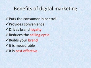 Benefits of digital marketing
Puts the consumer in control
Provides convenience
Drives brand loyalty
Reduces the selling cycle
Builds your brand
It is measurable
It is cost effective
 