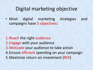 Digital marketing objective
• Most digital marketing strategies and
campaigns have 5 objectives:
1.Reach the right audience
2.Engage with your audience
3.Motivate your audience to take action
4.Ensure efficient spending on your campaign
5.Maximize return on investment (ROI)
 