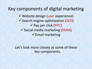 Key components of digital marketing
Website design (user experience)
Search engine optimization (SEO)
Pay per click (PPC)
Social media marketing (SMM)
Email marketing
Let’s look more closely at some of these
key components.
 