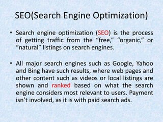 SEO(Search Engine Optimization)
• Search engine optimization (SEO) is the process
of getting traffic from the “free,” “organic,” or
“natural” listings on search engines.
• All major search engines such as Google, Yahoo
and Bing have such results, where web pages and
other content such as videos or local listings are
shown and ranked based on what the search
engine considers most relevant to users. Payment
isn’t involved, as it is with paid search ads.
 