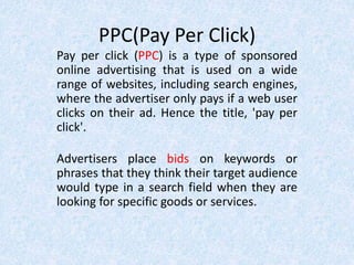 PPC(Pay Per Click)
Pay per click (PPC) is a type of sponsored
online advertising that is used on a wide
range of websites, including search engines,
where the advertiser only pays if a web user
clicks on their ad. Hence the title, 'pay per
click'.
Advertisers place bids on keywords or
phrases that they think their target audience
would type in a search field when they are
looking for specific goods or services.
 