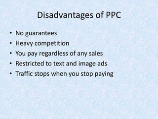 Disadvantages of PPC
• No guarantees
• Heavy competition
• You pay regardless of any sales
• Restricted to text and image ads
• Traffic stops when you stop paying
 