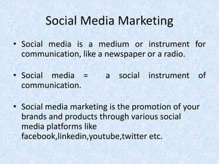 Social Media Marketing
• Social media is a medium or instrument for
communication, like a newspaper or a radio.
• Social media = a social instrument of
communication.
• Social media marketing is the promotion of your
brands and products through various social
media platforms like
facebook,linkedin,youtube,twitter etc.
 