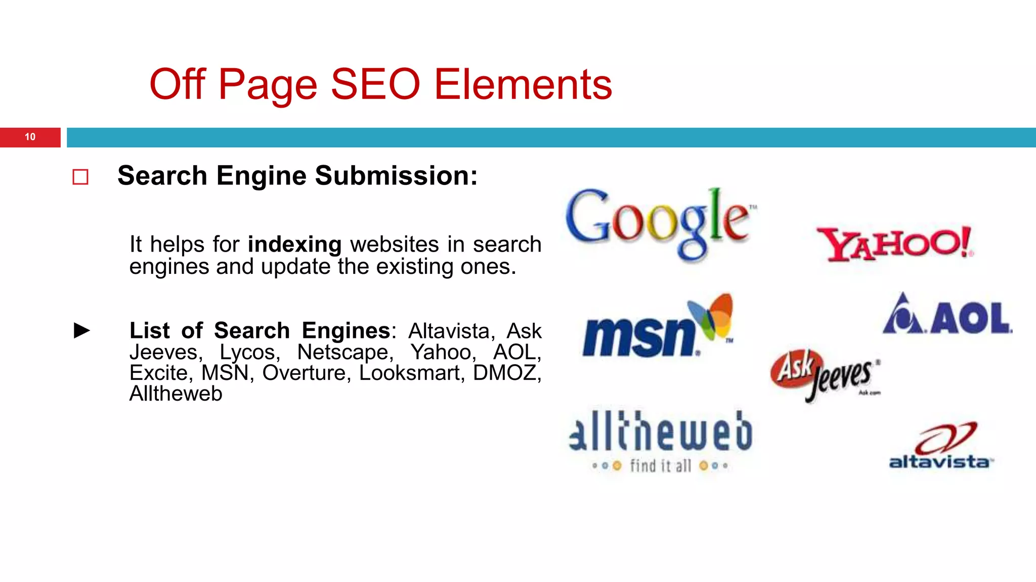 Off Page SEO Elements 
10 
 Search Engine Submission: 
It helps for indexing websites in search 
engines and update the existing ones. 
► List of Search Engines: Altavista, Ask 
Jeeves, Lycos, Netscape, Yahoo, AOL, 
Excite, MSN, Overture, Looksmart, DMOZ, 
Alltheweb 
 