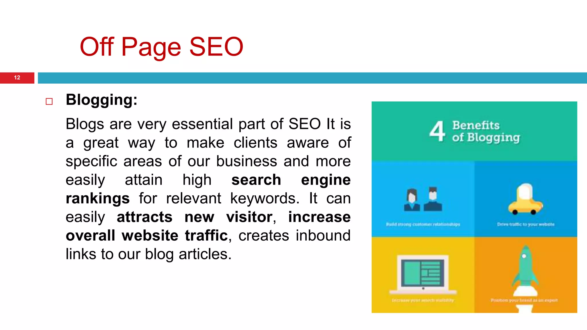 Off Page SEO 
12 
 Blogging: 
Blogs are very essential part of SEO It is 
a great way to make clients aware of 
specific areas of our business and more 
easily attain high search engine 
rankings for relevant keywords. It can 
easily attracts new visitor, increase 
overall website traffic, creates inbound 
links to our blog articles. 
 