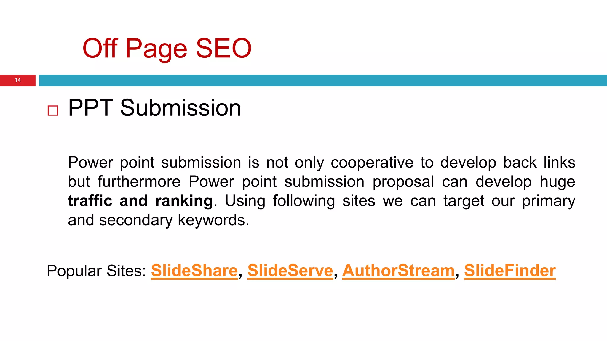 Off Page SEO 
14 
 PPT Submission 
Power point submission is not only cooperative to develop back links 
but furthermore Power point submission proposal can develop huge 
traffic and ranking. Using following sites we can target our primary 
and secondary keywords. 
Popular Sites: SlideShare, SlideServe, AuthorStream, SlideFinder 
 