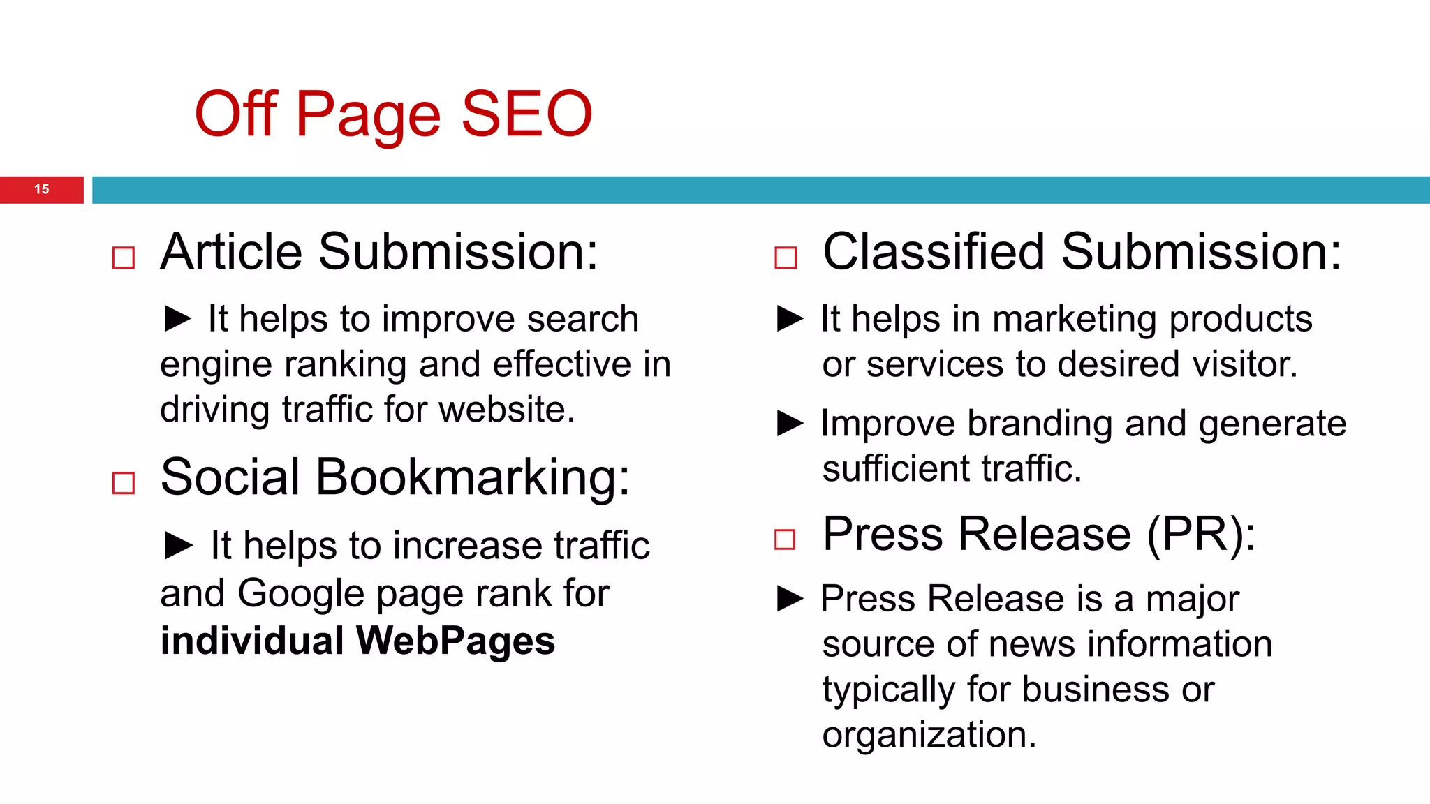 Off Page SEO 
 Article Submission: 
► It helps to improve search 
engine ranking and effective in 
driving traffic for website. 
 Social Bookmarking: 
► It helps to increase traffic 
and Google page rank for 
individual WebPages 
 Classified Submission: 
► It helps in marketing products 
or services to desired visitor. 
► Improve branding and generate 
sufficient traffic. 
 Press Release (PR): 
► Press Release is a major 
source of news information 
typically for business or 
organization. 
15 
 