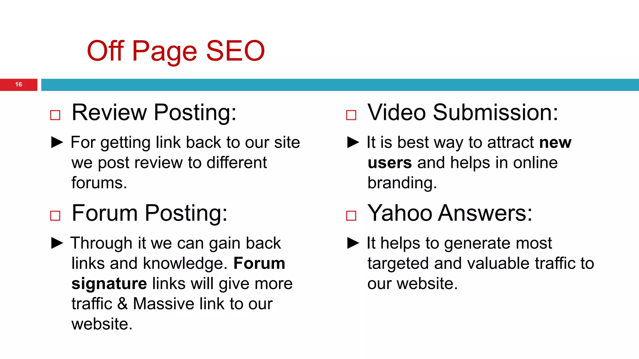 Off Page SEO 
 Review Posting: 
► For getting link back to our site 
we post review to different 
forums. 
 Forum Posting: 
► Through it we can gain back 
links and knowledge. Forum 
signature links will give more 
traffic & Massive link to our 
website. 
 Video Submission: 
► It is best way to attract new 
users and helps in online 
branding. 
 Yahoo Answers: 
► It helps to generate most 
targeted and valuable traffic to 
our website. 
16 
 