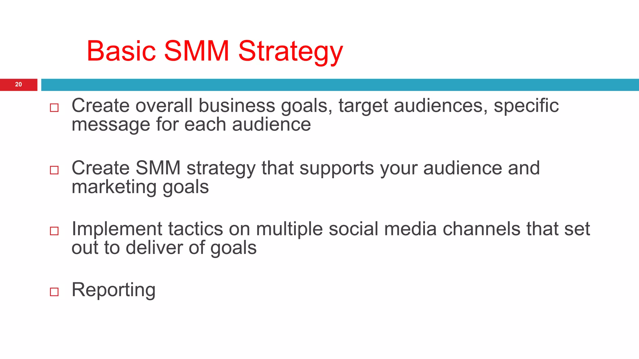 Basic SMM Strategy 
20 
 Create overall business goals, target audiences, specific 
message for each audience 
 Create SMM strategy that supports your audience and 
marketing goals 
 Implement tactics on multiple social media channels that set 
out to deliver of goals 
 Reporting 
 