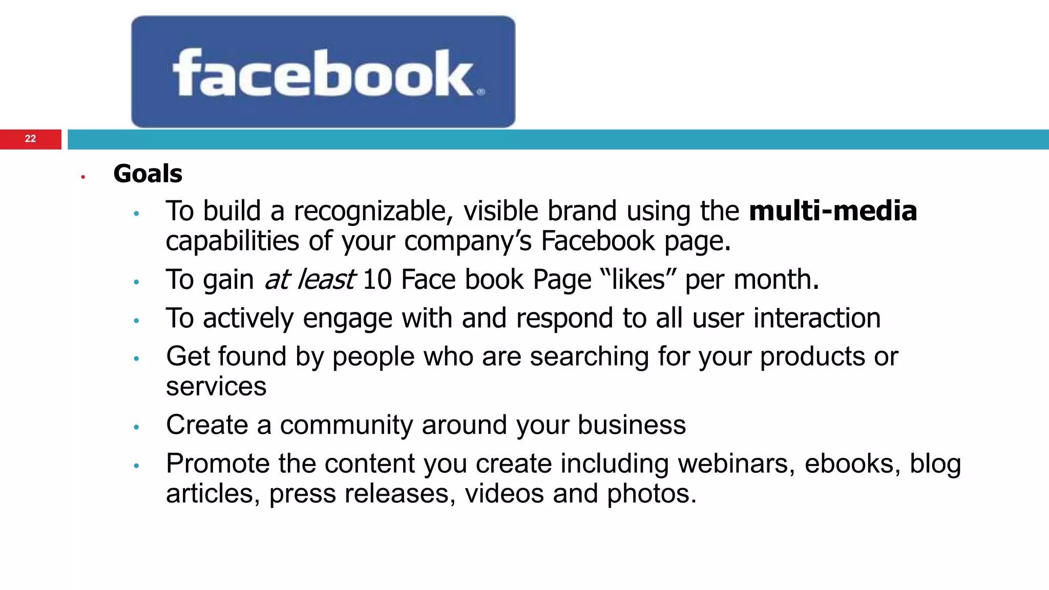 22 
• Goals 
• To build a recognizable, visible brand using the multi-media 
capabilities of your company’s Facebook page. 
• To gain at least 10 Face book Page “likes” per month. 
• To actively engage with and respond to all user interaction 
• Get found by people who are searching for your products or 
services 
• Create a community around your business 
• Promote the content you create including webinars, ebooks, blog 
articles, press releases, videos and photos. 
 