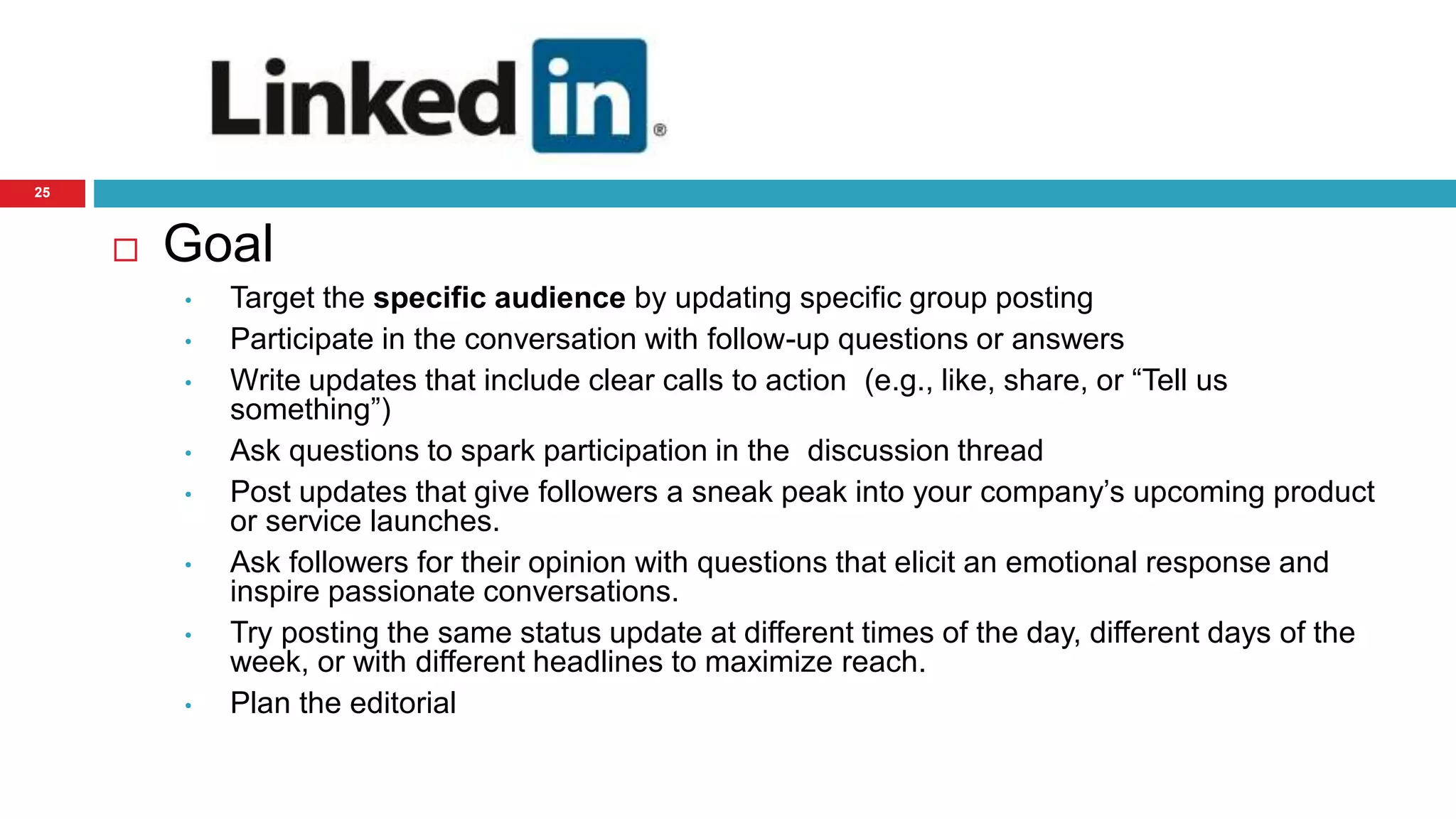 25 
 Goal 
• Target the specific audience by updating specific group posting 
• Participate in the conversation with follow-up questions or answers 
• Write updates that include clear calls to action (e.g., like, share, or “Tell us 
something”) 
• Ask questions to spark participation in the discussion thread 
• Post updates that give followers a sneak peak into your company’s upcoming product 
or service launches. 
• Ask followers for their opinion with questions that elicit an emotional response and 
inspire passionate conversations. 
• Try posting the same status update at different times of the day, different days of the 
week, or with different headlines to maximize reach. 
• Plan the editorial 
 