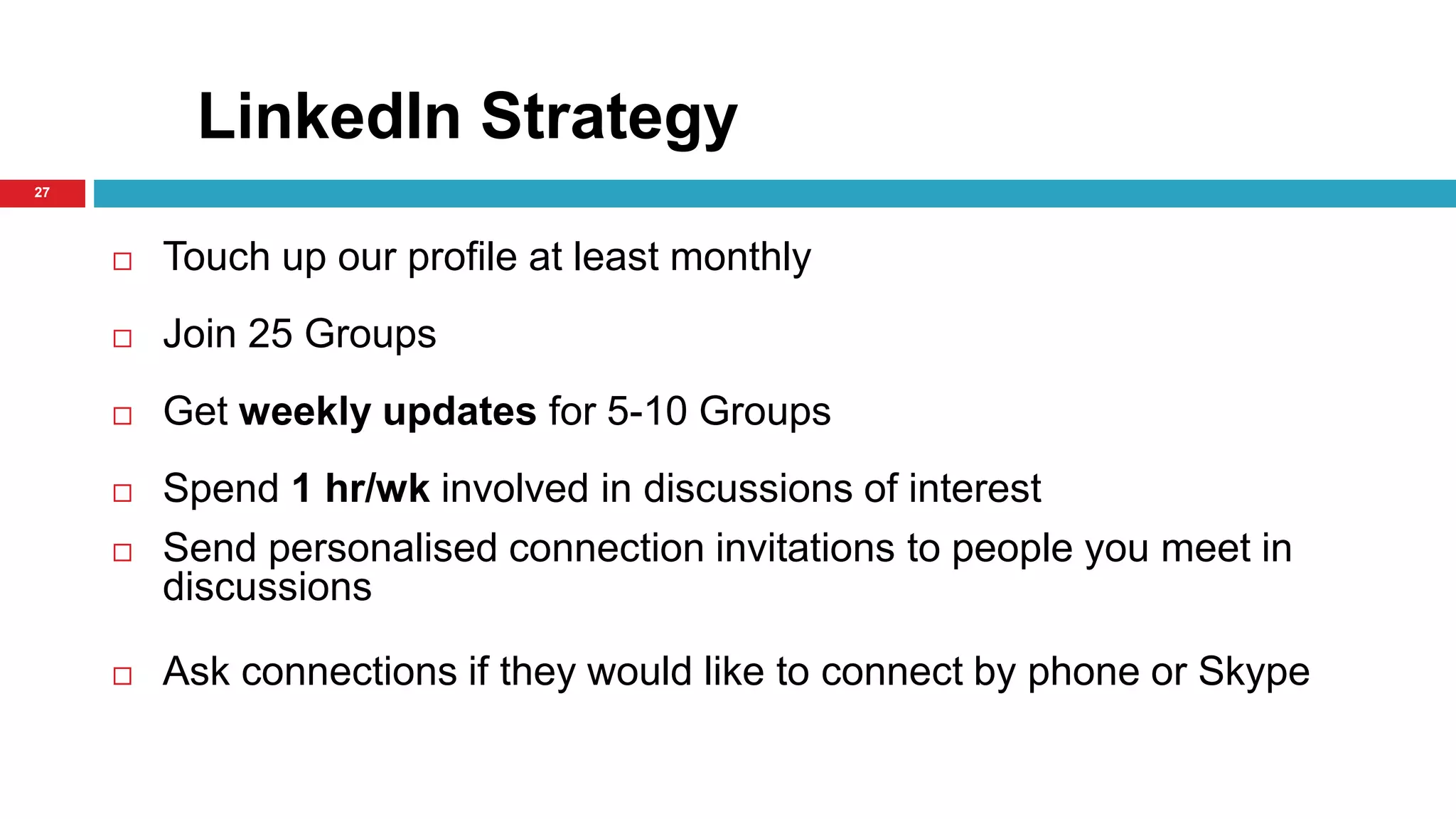 LinkedIn Strategy 
27 
 Touch up our profile at least monthly 
 Join 25 Groups 
 Get weekly updates for 5-10 Groups 
 Spend 1 hr/wk involved in discussions of interest 
 Send personalised connection invitations to people you meet in 
discussions 
 Ask connections if they would like to connect by phone or Skype 
 