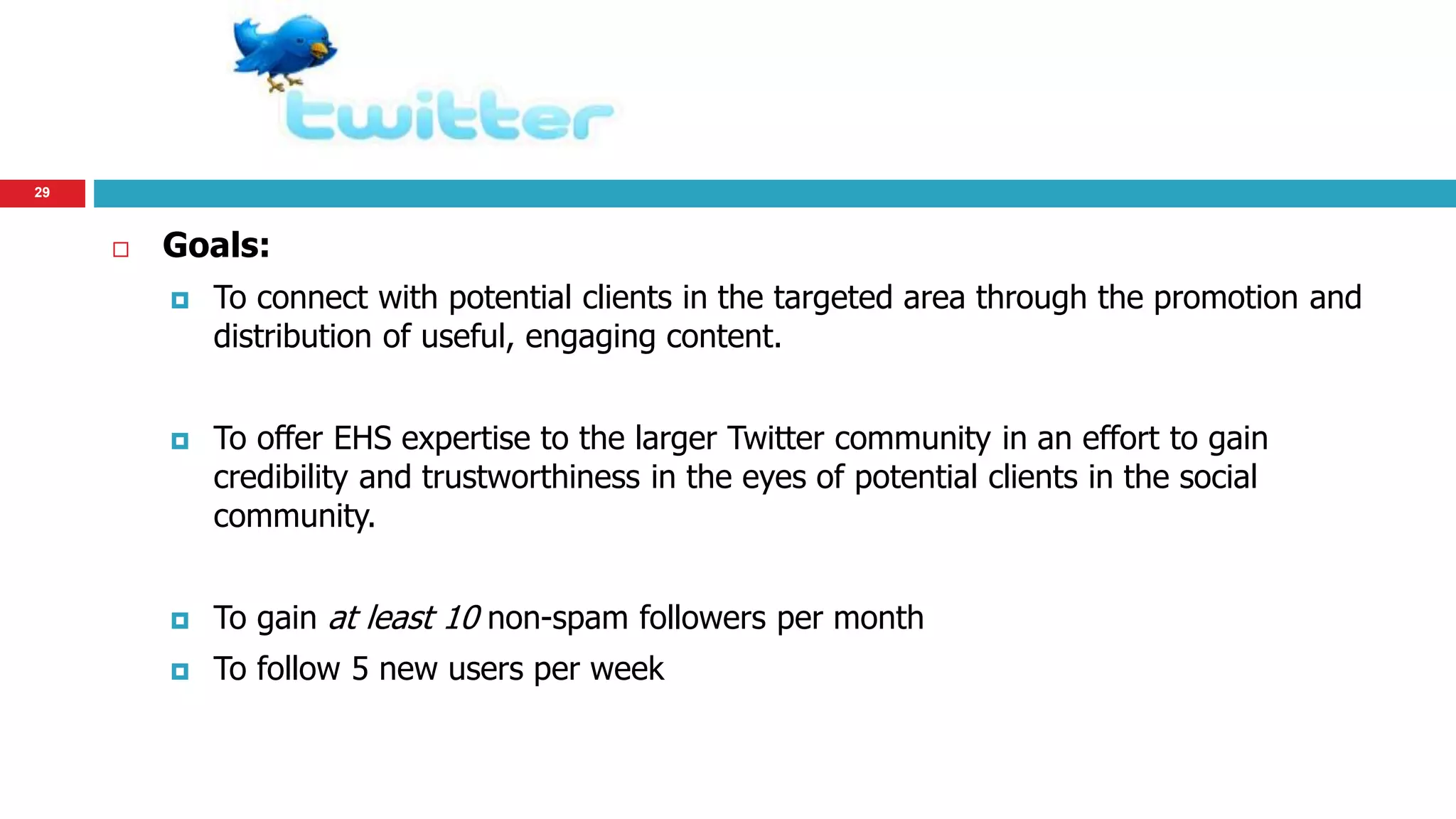 29 
 Goals: 
 To connect with potential clients in the targeted area through the promotion and 
distribution of useful, engaging content. 
 To offer EHS expertise to the larger Twitter community in an effort to gain 
credibility and trustworthiness in the eyes of potential clients in the social 
community. 
 To gain at least 10 non-spam followers per month 
 To follow 5 new users per week 
 