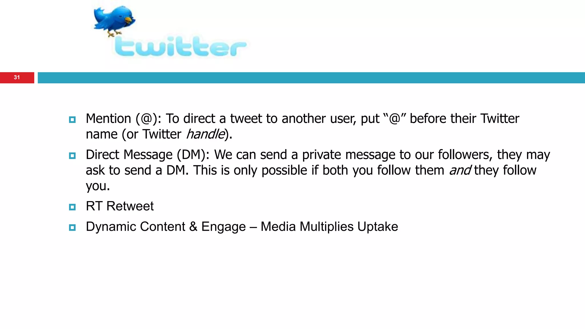 31 
 Mention (@): To direct a tweet to another user, put “@” before their Twitter 
name (or Twitter handle). 
 Direct Message (DM): We can send a private message to our followers, they may 
ask to send a DM. This is only possible if both you follow them and they follow 
you. 
 RT Retweet 
 Dynamic Content & Engage – Media Multiplies Uptake 
 