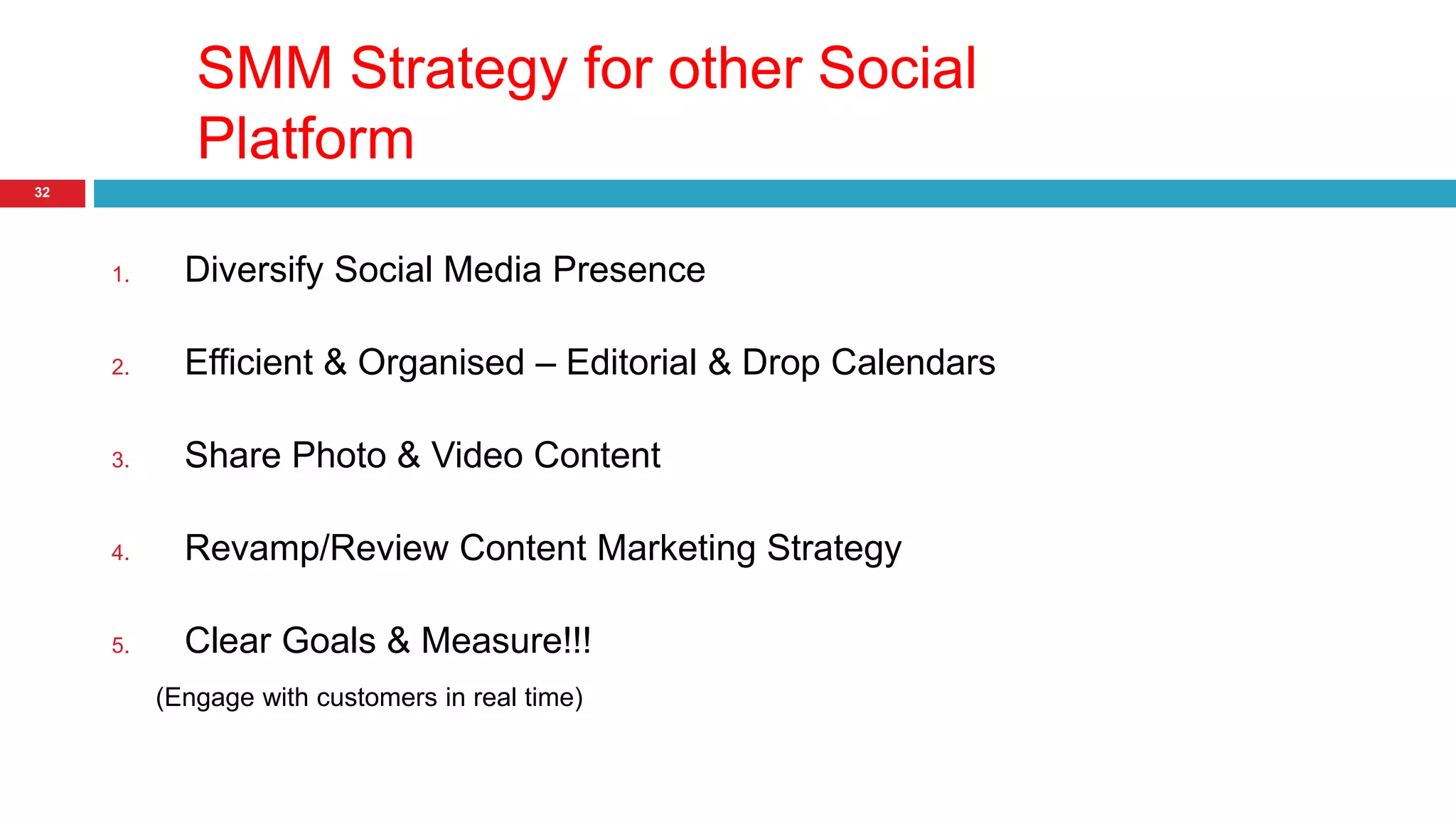SMM Strategy for other Social 
Platform 
32 
1. Diversify Social Media Presence 
2. Efficient & Organised – Editorial & Drop Calendars 
3. Share Photo & Video Content 
4. Revamp/Review Content Marketing Strategy 
5. Clear Goals & Measure!!! 
(Engage with customers in real time) 
 