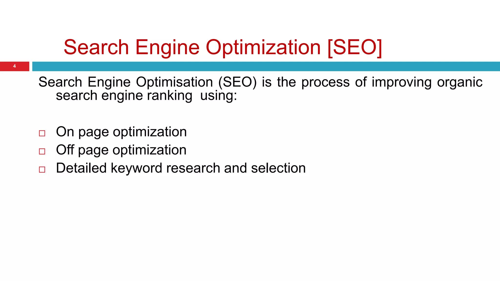 Search Engine Optimization [SEO] 
4 
Search Engine Optimisation (SEO) is the process of improving organic 
search engine ranking using: 
 On page optimization 
 Off page optimization 
 Detailed keyword research and selection 
 
