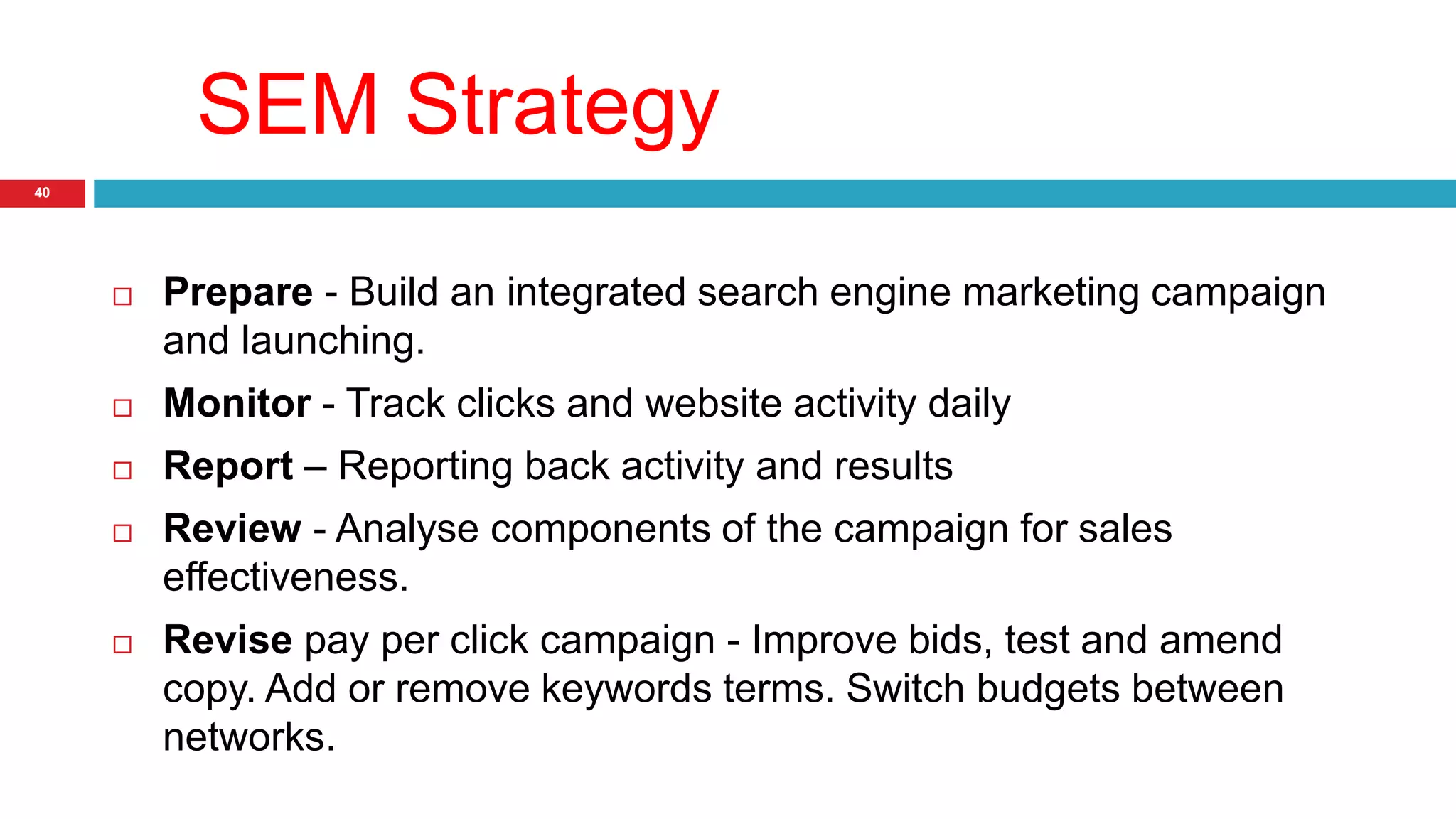SEM Strategy 
40 
 Prepare - Build an integrated search engine marketing campaign 
and launching. 
 Monitor - Track clicks and website activity daily 
 Report – Reporting back activity and results 
 Review - Analyse components of the campaign for sales 
effectiveness. 
 Revise pay per click campaign - Improve bids, test and amend 
copy. Add or remove keywords terms. Switch budgets between 
networks. 
 