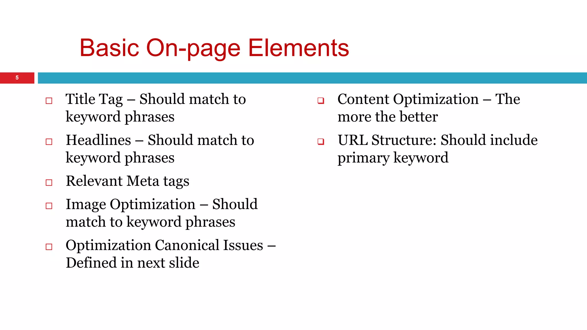 Basic On-page Elements 
 Title Tag – Should match to 
keyword phrases 
 Headlines – Should match to 
keyword phrases 
 Relevant Meta tags 
 Image Optimization – Should 
match to keyword phrases 
 Optimization Canonical Issues – 
Defined in next slide 
 Content Optimization – The 
more the better 
 URL Structure: Should include 
primary keyword 
5 
 
