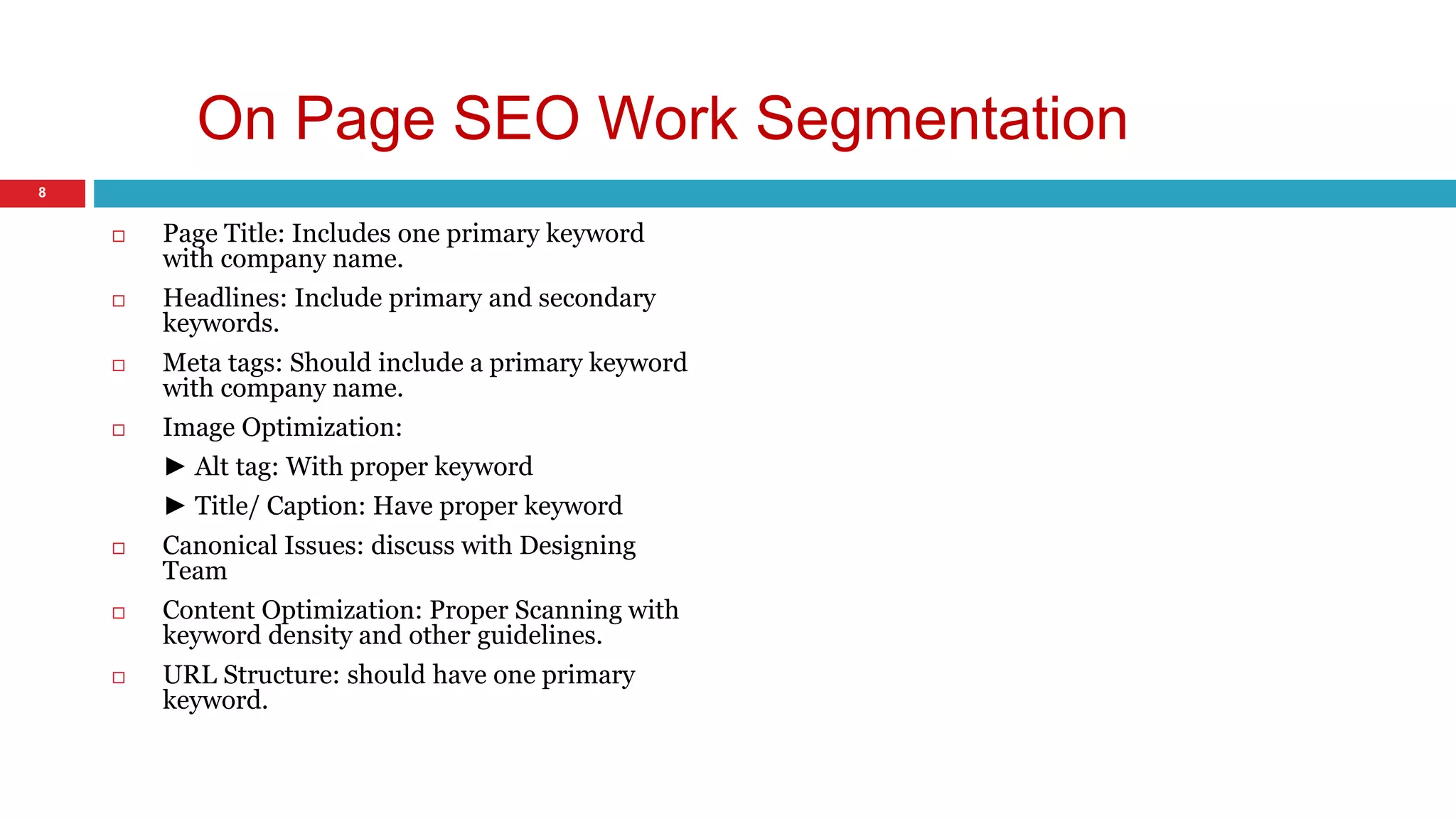 On Page SEO Work Segmentation 
 Page Title: Includes one primary keyword 
with company name. 
 Headlines: Include primary and secondary 
keywords. 
 Meta tags: Should include a primary keyword 
with company name. 
 Image Optimization: 
► Alt tag: With proper keyword 
► Title/ Caption: Have proper keyword 
 Canonical Issues: discuss with Designing 
Team 
 Content Optimization: Proper Scanning with 
keyword density and other guidelines. 
 URL Structure: should have one primary 
keyword. 
8 
 