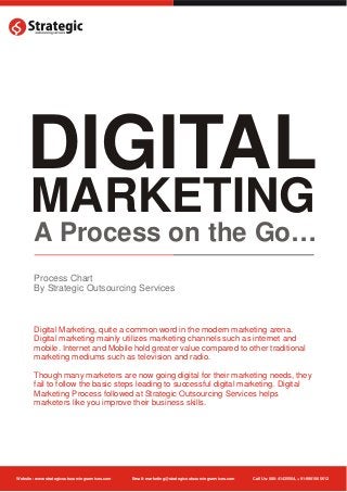 DIGITAL
      MARKETING
        A Process on the Go…
        Process Chart
        By Strategic Outsourcing Services



        Digital Marketing, quite a common word in the modern marketing arena.
        Digital marketing mainly utilizes marketing channels such as internet and
        mobile. Internet and Mobile hold greater value compared to other traditional
        marketing mediums such as television and radio.

        Though many marketers are now going digital for their marketing needs, they
        fail to follow the basic steps leading to successful digital marketing. Digital
        Marketing Process followed at Strategic Outsourcing Services helps
        marketers like you improve their business skills.




Website: www.strategicoutsourcingservices.com   Email: marketing@strategicoutsourcingservices.com   Call Us: 080-41435564, +91-9901065612
 