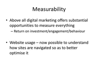Measurability
• Above all digital marketing offers substantial
  opportunities to measure everything
  – Return on investment/engagement/behaviour


• Website usage – now possible to understand
  how sites are navigated so as to better
  optimise it
 