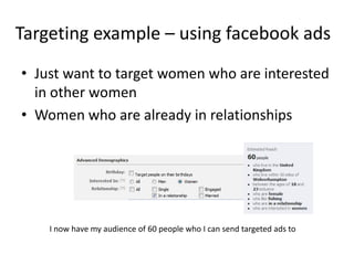 Targeting example – using facebook ads
• Just want to target women who are interested
  in other women
• Women who are already in relationships




    I now have my audience of 60 people who I can send targeted ads to
 