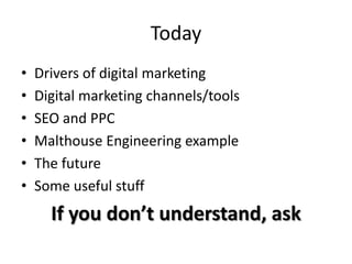Today
•   Drivers of digital marketing
•   Digital marketing channels/tools
•   SEO and PPC
•   Malthouse Engineering example
•   The future
•   Some useful stuff
      If you don’t understand, ask
 