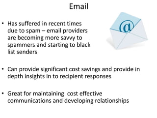 Email
• Has suffered in recent times
  due to spam – email providers
  are becoming more savvy to
  spammers and starting to black
  list senders

• Can provide significant cost savings and provide in
  depth insights in to recipient responses

• Great for maintaining cost effective
  communications and developing relationships
 