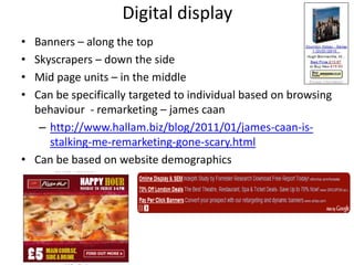 Digital display
• Banners – along the top
• Skyscrapers – down the side
• Mid page units – in the middle
• Can be specifically targeted to individual based on browsing
  behaviour - remarketing – james caan
   – http://www.hallam.biz/blog/2011/01/james-caan-is-
     stalking-me-remarketing-gone-scary.html
• Can be based on website demographics
 