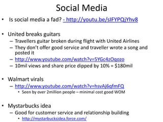 Social Media
• Is social media a fad? - http://youtu.be/sIFYPQjYhv8

• United breaks guitars
   – Travellers guitar broken during flight with United Airlines
   – They don’t offer good service and traveller wrote a song and
     posted it
   – http://www.youtube.com/watch?v=5YGc4zOqozo
   – 10mil views and share price dipped by 10% = $180mil

• Walmart virals
   – http://www.youtube.com/watch?v=hsvAj6qfmFQ
      • Seen by over 2million people – minimal cost good WOM


• Mystarbucks idea
   – Good for customer service and relationship building
      • http://mystarbucksidea.force.com/
 
