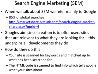 Search Engine Marketing (SEM)
• When we talk about SEM we refer mainly to Google
  – 85% of global searches
    http://marketshare.hitslink.com/search-engine-market-
    share.aspx?qprid=4
• Googles aim since creation is to offer users sites
  that are relevant to what they are looking for – this
  underpins all developments they do
• How do they do this
  – Your site is scanned for keywords and matched up to
    what has been searched for
  – The HTML code is scanned to find info which tells google
    what your sites about
 