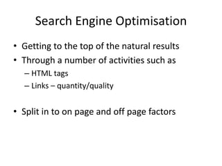 Search Engine Optimisation
• Getting to the top of the natural results
• Through a number of activities such as
  – HTML tags
  – Links – quantity/quality


• Split in to on page and off page factors
 