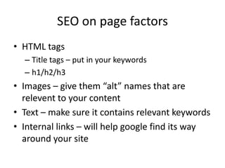 SEO on page factors
• HTML tags
  – Title tags – put in your keywords
  – h1/h2/h3
• Images – give them “alt” names that are
  relevent to your content
• Text – make sure it contains relevant keywords
• Internal links – will help google find its way
  around your site
 
