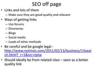 SEO off page
• Links and lots of them
  – Make sure they are good quality and relevant
• Ways of getting links
  –   Use forums
  –   Directories
  –   Blogs
  –   Social media
  –   Loads of other methods
• Be careful and be google legal -
  http://www.nytimes.com/2011/02/13/business/13sear
  ch.html?_r=1&src=tptw
• Should ideally be from related sites – seen as a better
  quality link
 