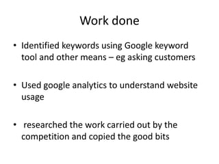 Work done
• Identified keywords using Google keyword
  tool and other means – eg asking customers

• Used google analytics to understand website
  usage

• researched the work carried out by the
  competition and copied the good bits
 
