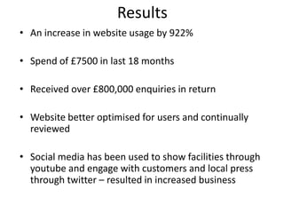 Results
• An increase in website usage by 922%

• Spend of £7500 in last 18 months

• Received over £800,000 enquiries in return

• Website better optimised for users and continually
  reviewed

• Social media has been used to show facilities through
  youtube and engage with customers and local press
  through twitter – resulted in increased business
 