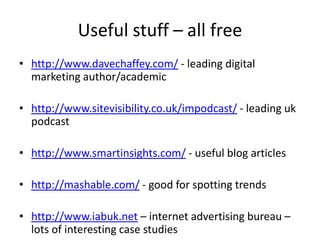 Useful stuff – all free
• http://www.davechaffey.com/ - leading digital
  marketing author/academic

• http://www.sitevisibility.co.uk/impodcast/ - leading uk
  podcast

• http://www.smartinsights.com/ - useful blog articles

• http://mashable.com/ - good for spotting trends

• http://www.iabuk.net – internet advertising bureau –
  lots of interesting case studies
 