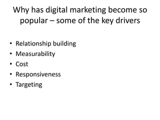 Why has digital marketing become so
     popular – some of the key drivers

•   Relationship building
•   Measurability
•   Cost
•   Responsiveness
•   Targeting
 