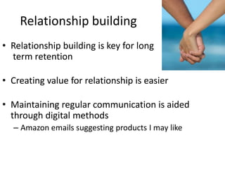 Relationship building
• Relationship building is key for long
  term retention

• Creating value for relationship is easier

• Maintaining regular communication is aided
  through digital methods
  – Amazon emails suggesting products I may like
 