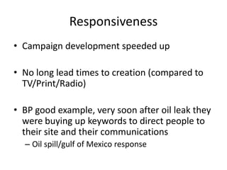 Responsiveness
• Campaign development speeded up

• No long lead times to creation (compared to
  TV/Print/Radio)

• BP good example, very soon after oil leak they
  were buying up keywords to direct people to
  their site and their communications
  – Oil spill/gulf of Mexico response
 