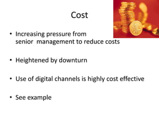 Cost
• Increasing pressure from
  senior management to reduce costs

• Heightened by downturn

• Use of digital channels is highly cost effective

• See example
 
