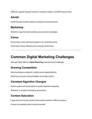 SEMrush supports keyword research, competitor analysis, and SEO improvements.
Ahrefs
Ahrefs provides backlink analysis and keyword tracking features.
Mailchimp
Mailchimp supports email marketing and automation campaigns.
Canva
Canva helps create professional graphics for marketing content.
These tools improve efficiency and campaign performance.
Common Digital Marketing Challenges
Although highly effective, Digital Marketing presents several challenges.
Growing Competition
Many businesses compete for visibility across digital platforms.
Standing out requires strong strategies and quality content.
Constant Algorithm Changes
Search engines and social platforms update algorithms frequently.
Marketers must adapt to changing requirements.
Content Saturation
Large amounts of online content make audience attention difficult to capture.
Unique and valuable content remains essential.
 