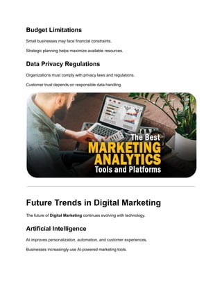 Budget Limitations
Small businesses may face financial constraints.
Strategic planning helps maximize available resources.
Data Privacy Regulations
Organizations must comply with privacy laws and regulations.
Customer trust depends on responsible data handling.
Future Trends in Digital Marketing
The future of Digital Marketing continues evolving with technology.
Artificial Intelligence
AI improves personalization, automation, and customer experiences.
Businesses increasingly use AI-powered marketing tools.
 