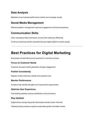 Data Analysis
Marketers must evaluate performance metrics and campaign results.
Social Media Management
Effective platform management improves engagement and brand awareness.
Communication Skills
Clear messaging helps businesses connect with audiences effectively.
Continuous learning remains essential because digital platforms evolve rapidly.
Best Practices for Digital Marketing
Businesses should follow proven practices to maximize success.
Focus on Customer Needs
Customer-focused content generates stronger engagement.
Publish Consistently
Regular content improves visibility and audience trust.
Monitor Performance
Analytics help identify strengths and improvement opportunities.
Optimize User Experience
Fast-loading websites improve satisfaction and conversions.
Stay Updated
Digital trends change frequently. Businesses should remain informed.
Following these practices supports sustainable growth and better results.
 